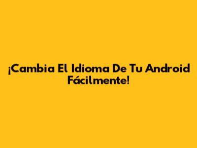 ¡Cambia El Idioma De Tu Android Fácilmente!