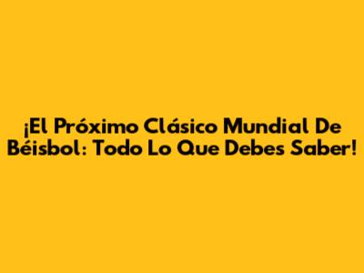 ¡El Próximo Clásico Mundial De Béisbol: Todo Lo Que Debes Saber!