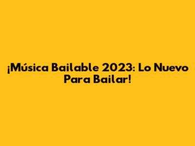 ¡Música Bailable 2023: Lo Nuevo Para Bailar!
