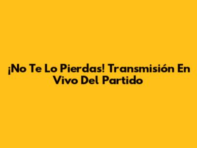 ¡No Te Lo Pierdas! Transmisión En Vivo Del Partido