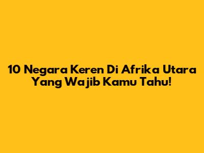 10 Negara Keren Di Afrika Utara Yang Wajib Kamu Tahu!