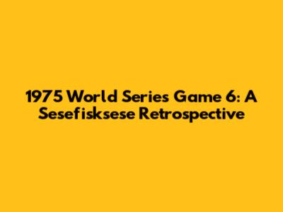 1975 World Series Game 6: A Sesefisksese Retrospective