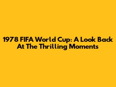 1978 FIFA World Cup: A Look Back At The Thrilling Moments