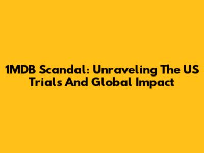 1MDB Scandal: Unraveling The US Trials And Global Impact