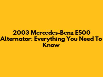 2003 Mercedes-Benz E500 Alternator: Everything You Need To Know