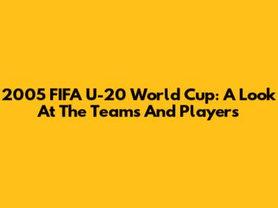 2005 FIFA U-20 World Cup: A Look At The Teams And Players