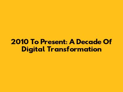 2010 To Present: A Decade Of Digital Transformation