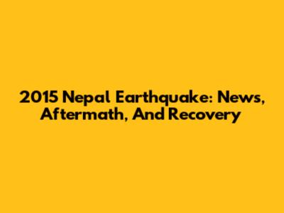 2015 Nepal Earthquake: News, Aftermath, And Recovery