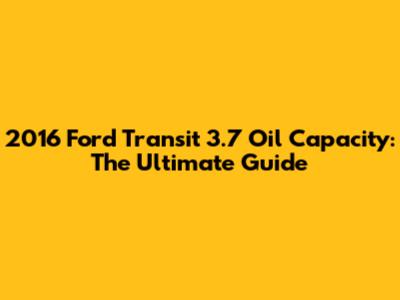2016 Ford Transit 3.7 Oil Capacity: The Ultimate Guide