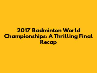2017 Badminton World Championships: A Thrilling Final Recap