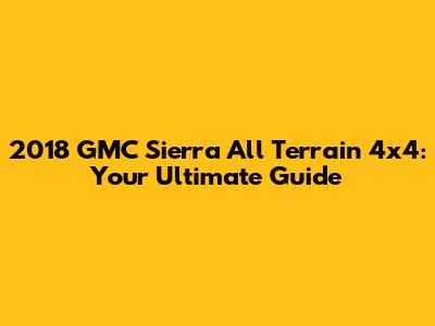 2018 GMC Sierra All Terrain 4x4: Your Ultimate Guide