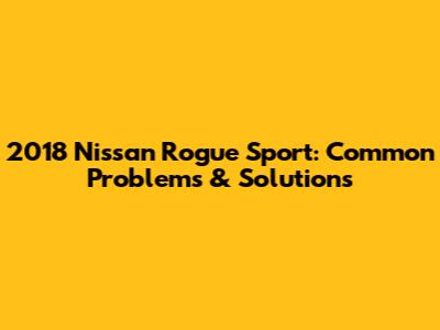2018 Nissan Rogue Sport: Common Problems & Solutions