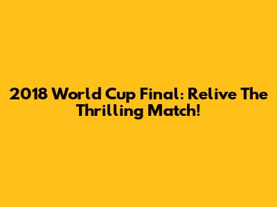 2018 World Cup Final: Relive The Thrilling Match!
