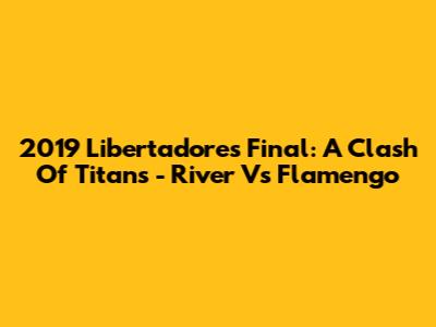 2019 Libertadores Final: A Clash Of Titans - River Vs Flamengo
