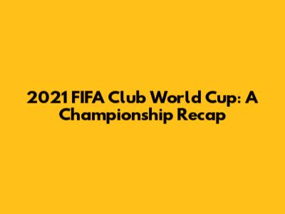 2021 FIFA Club World Cup: A Championship Recap