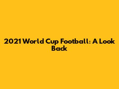 2021 World Cup Football: A Look Back