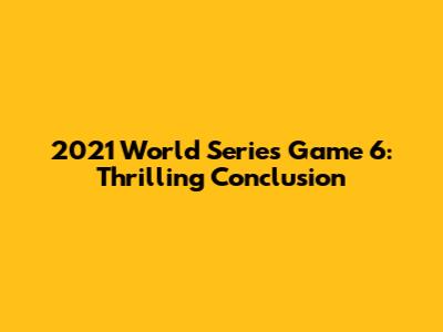 2021 World Series Game 6: Thrilling Conclusion