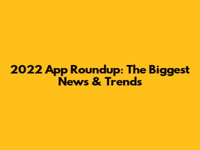 2022 App Roundup: The Biggest News & Trends