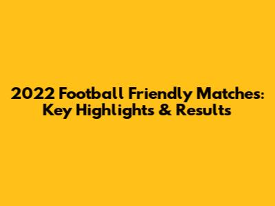 2022 Football Friendly Matches: Key Highlights & Results