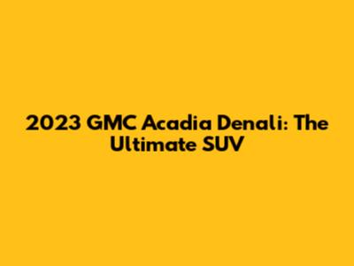 2023 GMC Acadia Denali: The Ultimate SUV
