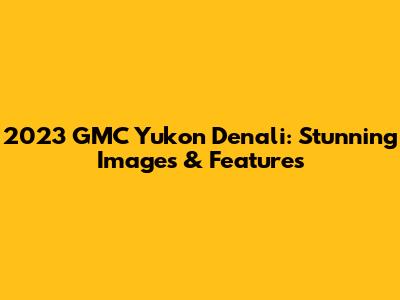 2023 GMC Yukon Denali: Stunning Images & Features