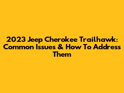 2023 Jeep Cherokee Trailhawk: Common Issues & How To Address Them