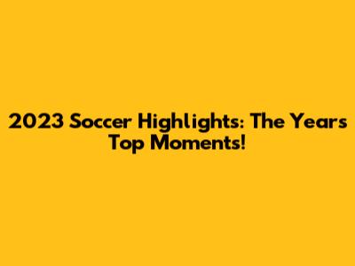 2023 Soccer Highlights: The Year's Top Moments!
