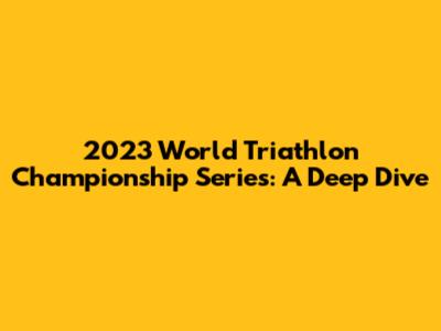 2023 World Triathlon Championship Series: A Deep Dive