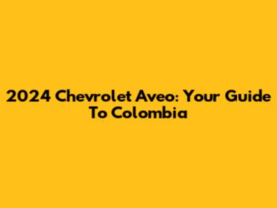 2024 Chevrolet Aveo: Your Guide To Colombia
