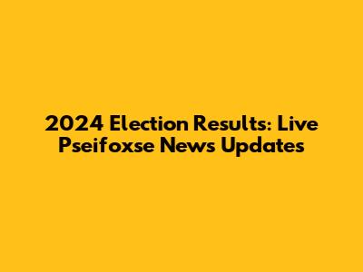 2024 Election Results: Live Pseifoxse News Updates