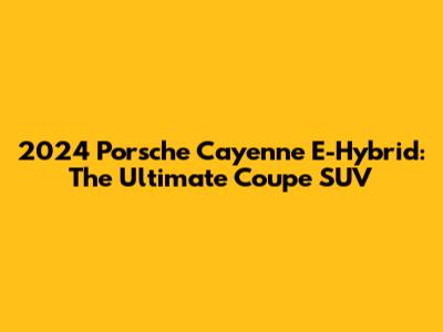 2024 Porsche Cayenne E-Hybrid: The Ultimate Coupe SUV