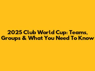 2025 Club World Cup: Teams, Groups & What You Need To Know