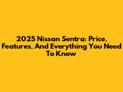 2025 Nissan Sentra: Price, Features, And Everything You Need To Know