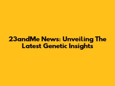 23andMe News: Unveiling The Latest Genetic Insights