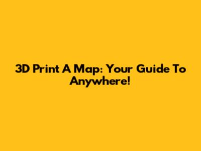 3D Print A Map: Your Guide To Anywhere!
