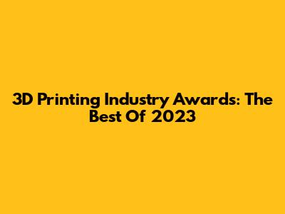 3D Printing Industry Awards: The Best Of 2023