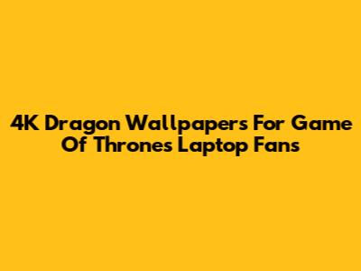 4K Dragon Wallpapers For Game Of Thrones Laptop Fans