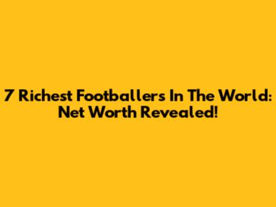 7 Richest Footballers In The World: Net Worth Revealed!