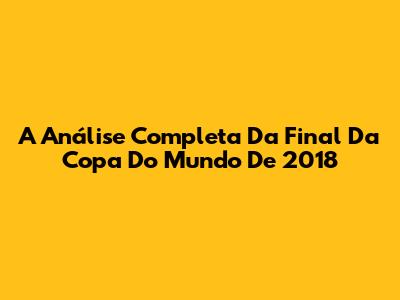 A Análise Completa Da Final Da Copa Do Mundo De 2018