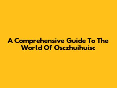 A Comprehensive Guide To The World Of Osczhuihuisc