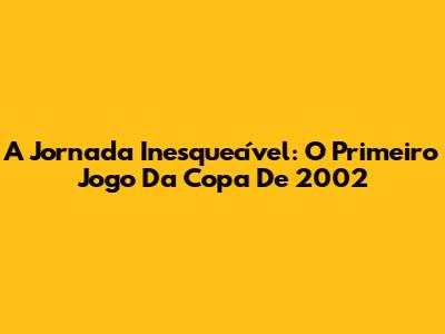A Jornada Inesquecível: O Primeiro Jogo Da Copa De 2002
