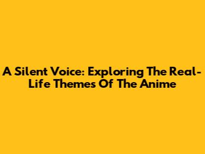 A Silent Voice: Exploring The Real-Life Themes Of The Anime