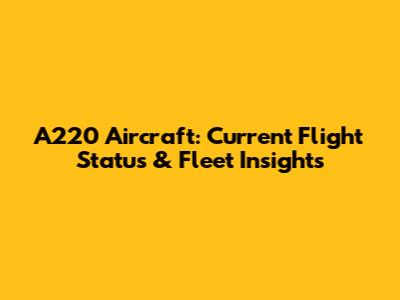 A220 Aircraft: Current Flight Status & Fleet Insights