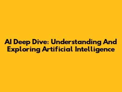 AI Deep Dive: Understanding And Exploring Artificial Intelligence