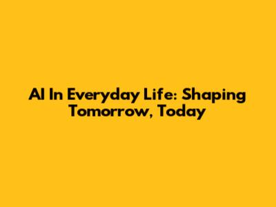 AI In Everyday Life: Shaping Tomorrow, Today
