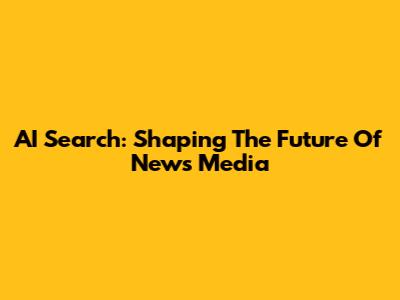 AI Search: Shaping The Future Of News Media