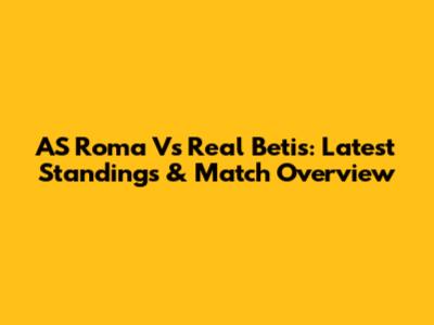 AS Roma Vs Real Betis: Latest Standings & Match Overview