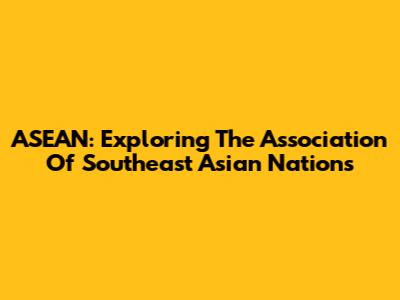 ASEAN: Exploring The Association Of Southeast Asian Nations