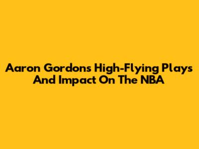 Aaron Gordon's High-Flying Plays And Impact On The NBA