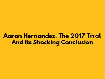Aaron Hernandez: The 2017 Trial And Its Shocking Conclusion